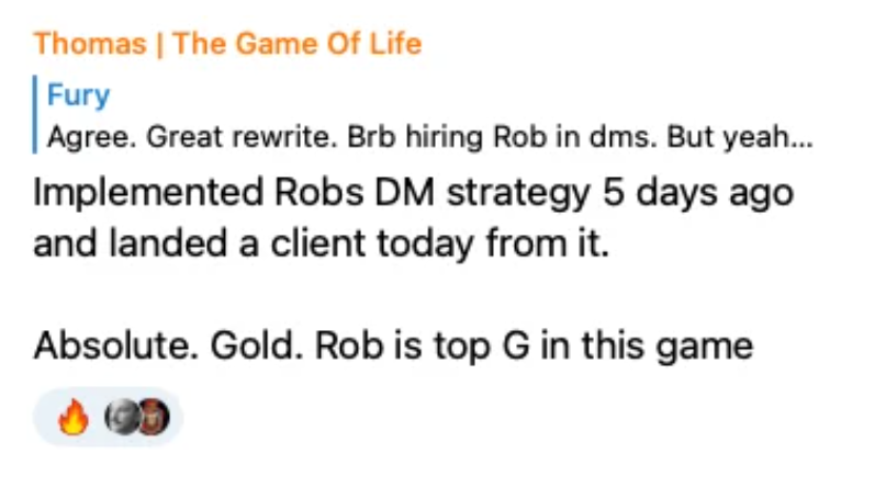 Thomas: Implemented Robs DM strategy 5 days ago and landed a client today from it. Absolute. Gold. Rob is top G in this game.